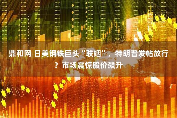 鼎和网 日美钢铁巨头“联姻”，特朗普发帖放行？市场震惊股价飙升