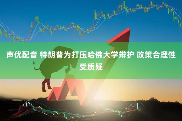声优配音 特朗普为打压哈佛大学辩护 政策合理性受质疑