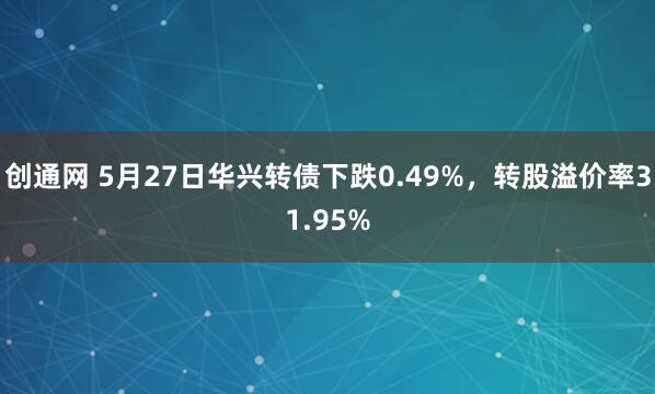 创通网 5月27日华兴转债下跌0.49%，转股溢价率31.95%
