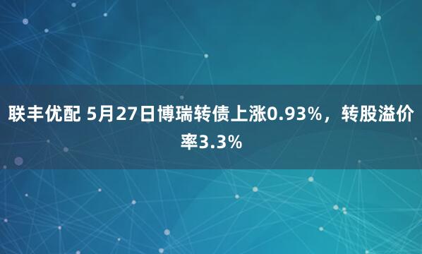 联丰优配 5月27日博瑞转债上涨0.93%，转股溢价率3.3%