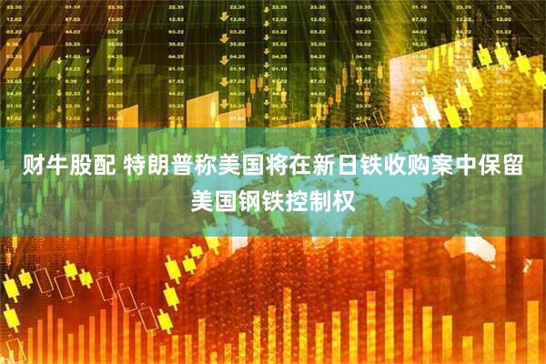 财牛股配 特朗普称美国将在新日铁收购案中保留美国钢铁控制权