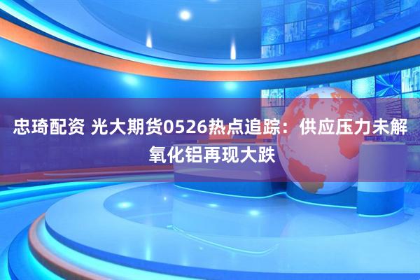 忠琦配资 光大期货0526热点追踪：供应压力未解 氧化铝再现大跌