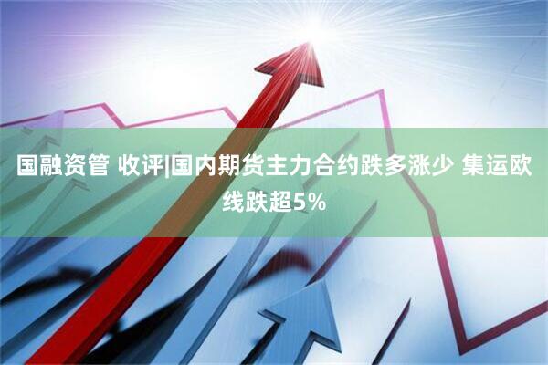 国融资管 收评|国内期货主力合约跌多涨少 集运欧线跌超5%