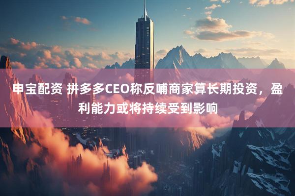 申宝配资 拼多多CEO称反哺商家算长期投资，盈利能力或将持续受到影响
