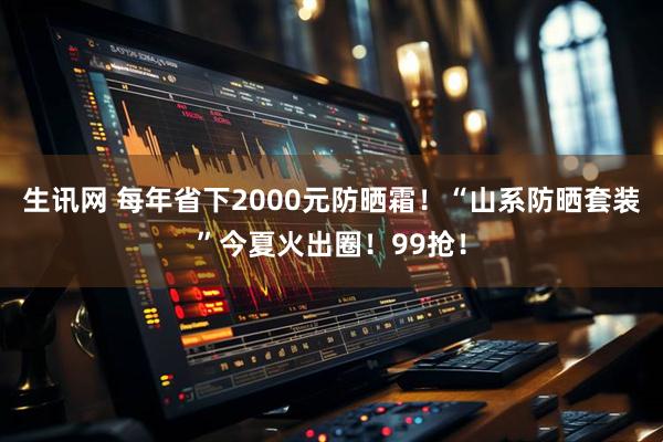 生讯网 每年省下2000元防晒霜！“山系防晒套装”今夏火出圈！99抢！