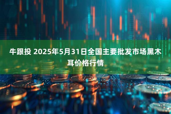 牛跟投 2025年5月31日全国主要批发市场黑木耳价格行情