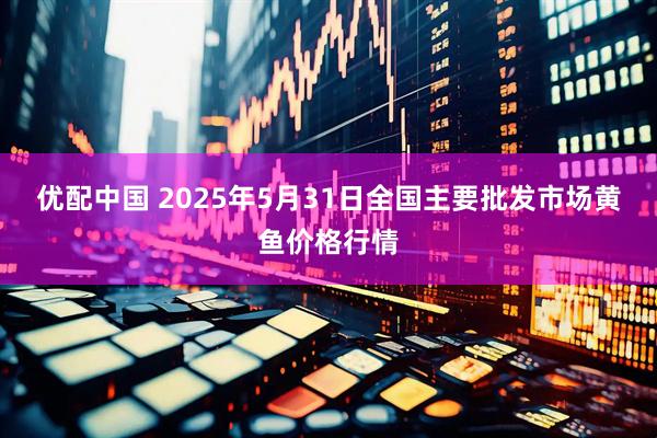 优配中国 2025年5月31日全国主要批发市场黄鱼价格行情