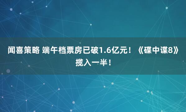 闻喜策略 端午档票房已破1.6亿元！《碟中谍8》揽入一半！