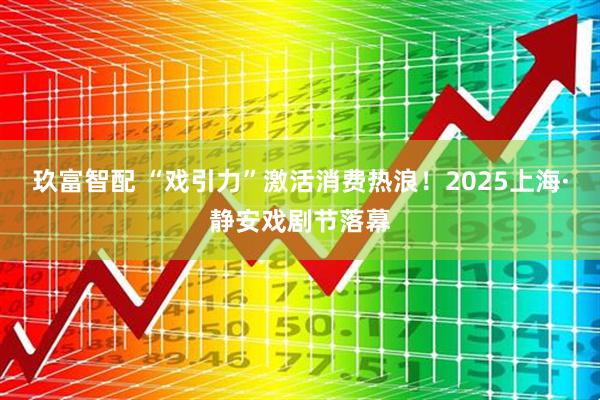 玖富智配 “戏引力”激活消费热浪！2025上海·静安戏剧节落幕