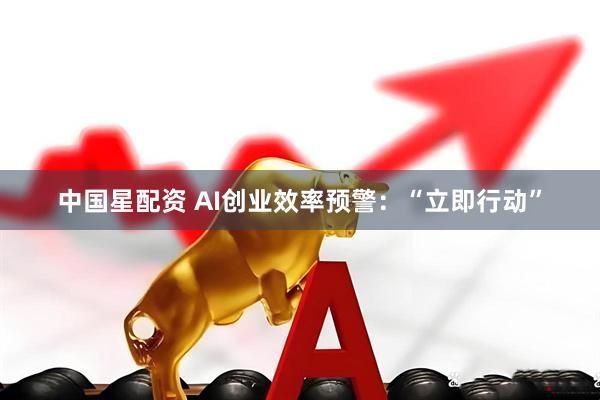 中国星配资 AI创业效率预警：“立即行动”