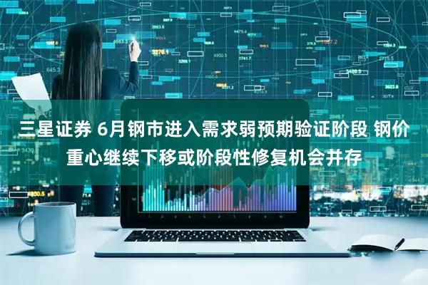 三星证券 6月钢市进入需求弱预期验证阶段 钢价重心继续下移或阶段性修复机会并存