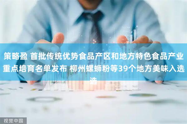 策略盈 首批传统优势食品产区和地方特色食品产业重点培育名单发布 柳州螺蛳粉等39个地方美味入选