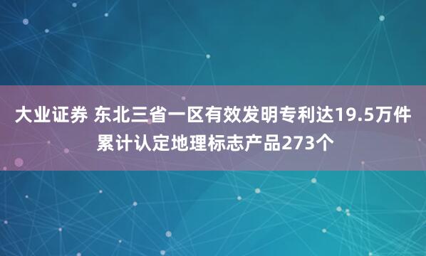 大业证券 东北三省一区有效发明专利达19.5万件 累计认定地理标志产品273个