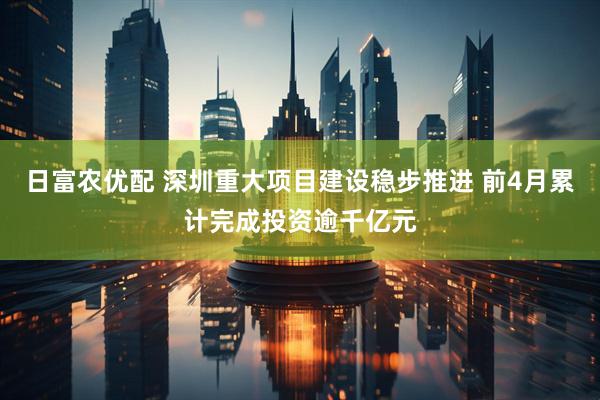 日富农优配 深圳重大项目建设稳步推进 前4月累计完成投资逾千亿元
