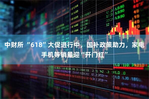 中财所 “618”大促进行中，国补政策助力，家电手机等销量迎“开门红”
