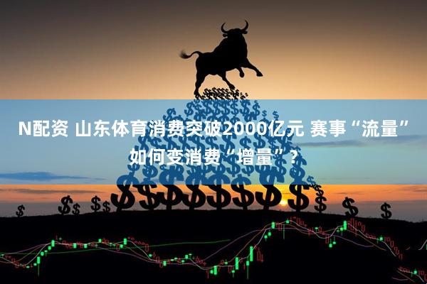 N配资 山东体育消费突破2000亿元 赛事“流量”如何变消费“增量”？