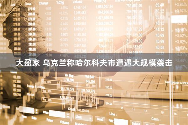 大盈家 乌克兰称哈尔科夫市遭遇大规模袭击