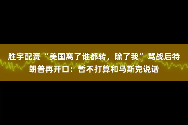 胜宇配资 “美国离了谁都转，除了我” 骂战后特朗普再开口：暂不打算和马斯克说话