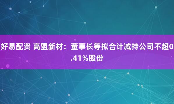 好易配资 高盟新材：董事长等拟合计减持公司不超0.41%股份