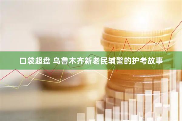 口袋超盘 乌鲁木齐新老民辅警的护考故事