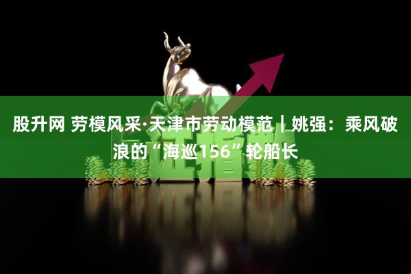 股升网 劳模风采·天津市劳动模范｜姚强：乘风破浪的“海巡156”轮船长