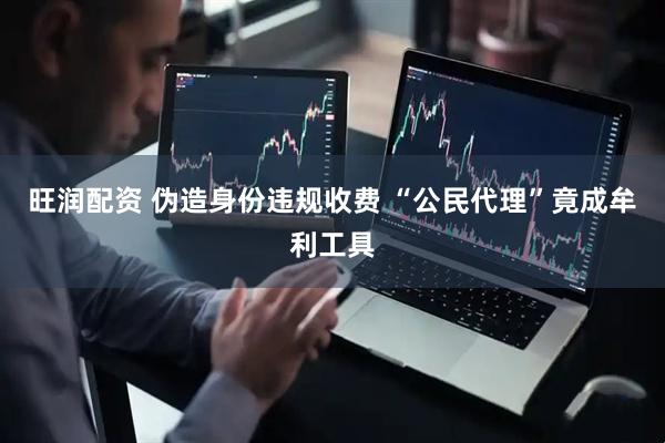 旺润配资 伪造身份违规收费 “公民代理”竟成牟利工具