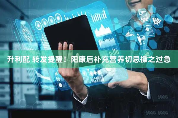 升利配 转发提醒！阳康后补充营养切忌操之过急