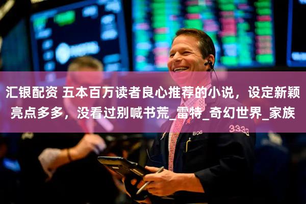 汇银配资 五本百万读者良心推荐的小说，设定新颖亮点多多，没看过别喊书荒_雷特_奇幻世界_家族