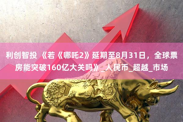 利创智投 《若《哪吒2》延期至8月31日，全球票房能突破160亿大关吗》_人民币_超越_市场