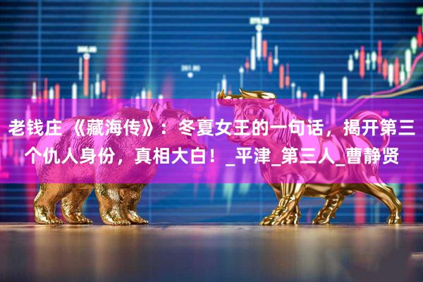 老钱庄 《藏海传》：冬夏女王的一句话，揭开第三个仇人身份，真相大白！_平津_第三人_曹静贤