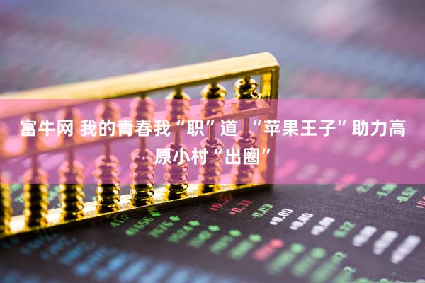 富牛网 我的青春我“职”道  “苹果王子”助力高原小村“出圈”