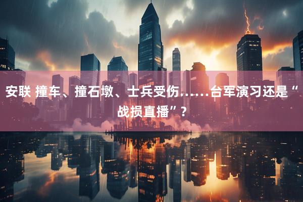 安联 撞车、撞石墩、士兵受伤……台军演习还是“战损直播”？