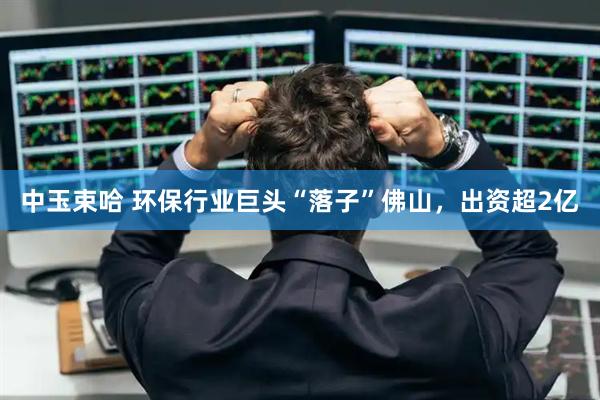 中玉束哈 环保行业巨头“落子”佛山，出资超2亿