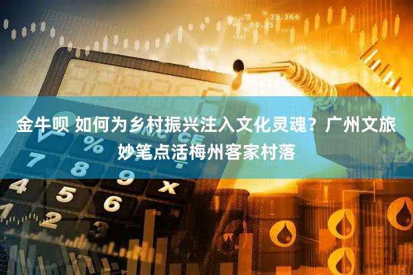 金牛呗 如何为乡村振兴注入文化灵魂？广州文旅妙笔点活梅州客家村落