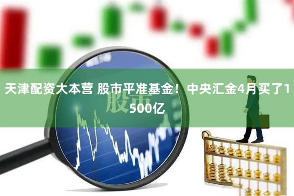 天津配资大本营 股市平准基金！中央汇金4月买了1500亿