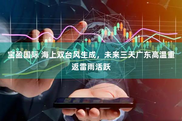 宝盈国际 海上双台风生成，未来三天广东高温重返雷雨活跃