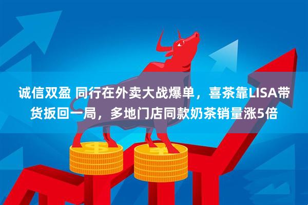 诚信双盈 同行在外卖大战爆单，喜茶靠LISA带货扳回一局，多地门店同款奶茶销量涨5倍