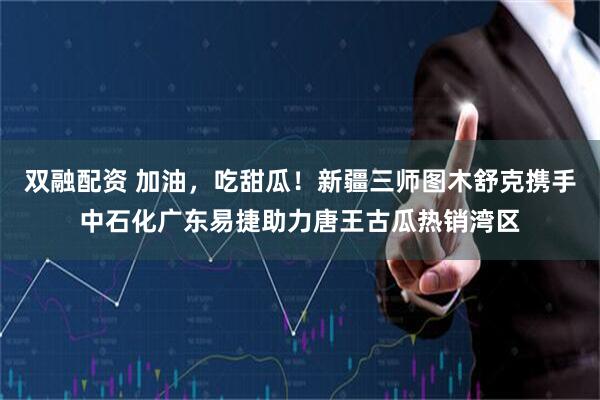 双融配资 加油，吃甜瓜！新疆三师图木舒克携手中石化广东易捷助力唐王古瓜热销湾区