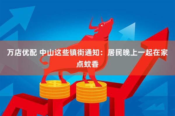 万店优配 中山这些镇街通知：居民晚上一起在家点蚊香