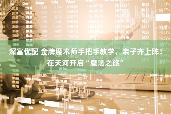 深富优配 金牌魔术师手把手教学，亲子齐上阵！在天河开启“魔法之旅”