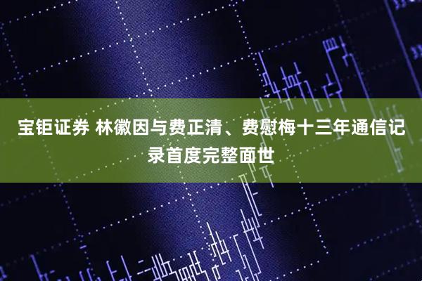 宝钜证券 林徽因与费正清、费慰梅十三年通信记录首度完整面世