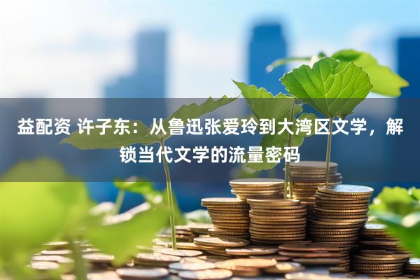 益配资 许子东：从鲁迅张爱玲到大湾区文学，解锁当代文学的流量密码