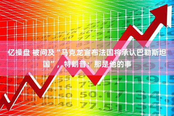 亿操盘 被问及“马克龙宣布法国将承认巴勒斯坦国”，特朗普：那是他的事