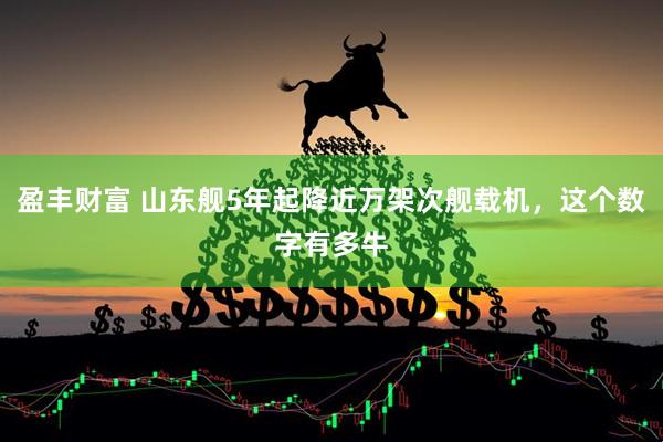 盈丰财富 山东舰5年起降近万架次舰载机，这个数字有多牛