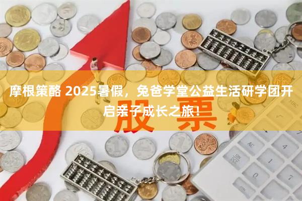 摩根策酪 2025暑假，兔爸学堂公益生活研学团开启亲子成长之旅！