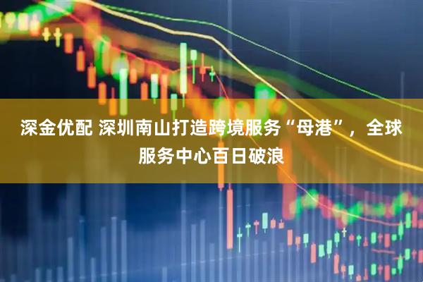 深金优配 深圳南山打造跨境服务“母港”，全球服务中心百日破浪