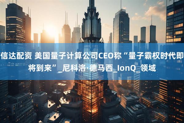 信达配资 美国量子计算公司CEO称“量子霸权时代即将到来”_尼科洛·德马西_IonQ_领域