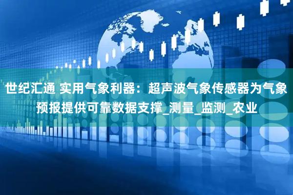 世纪汇通 实用气象利器：超声波气象传感器为气象预报提供可靠数据支撑_测量_监测_农业