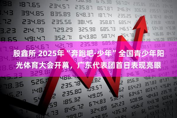 股鑫所 2025年“奔跑吧·少年”全国青少年阳光体育大会开幕，广东代表团首日表现亮眼