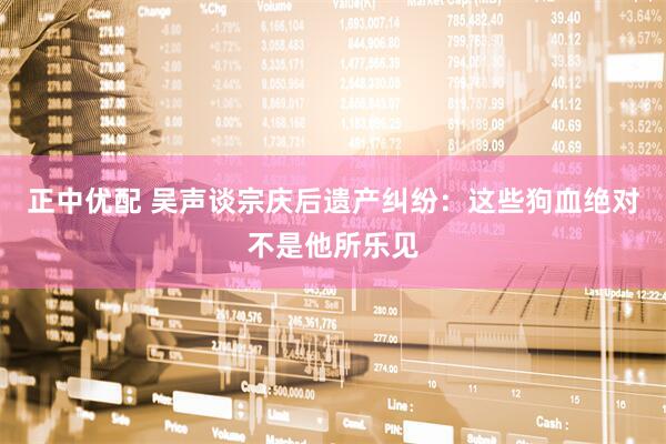 正中优配 吴声谈宗庆后遗产纠纷：这些狗血绝对不是他所乐见